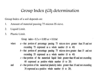 Group Index of a soil depends on:
1. Amount of material passing 75 micron IS sieve.
2. Liquid Limit.
3. Plastic Limit.
Group Index (GI) determination
 