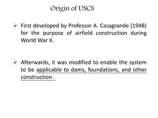Origin of USCS
 First developed by Professor A. Casagrande (1948)
for the purpose of airfield construction during
World War II.
 Afterwards, it was modified to enable the system
to be applicable to dams, foundations, and other
construction .
 