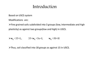 Introduction
Based on USCS system
Modifications are:
Fine grained soils subdivided into 3 groups (low, intermediate and high
plasticity) as against two groups(low and high) in USCS.
wL <35=L, 35<wL <5o=I, wL >50=H
Thus, soil classified into 18 groups as against 15 in USCS.
 