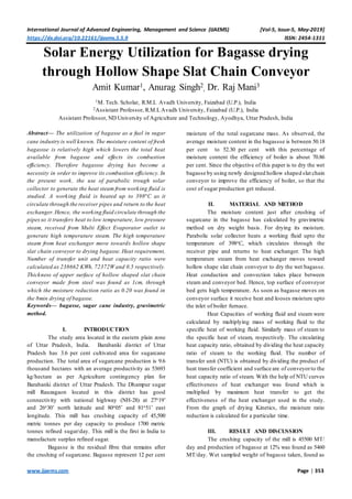 International Journal of Advanced Engineering, Management and Science (IJAEMS) [Vol-5, Issue-5, May-2019]
https://dx.doi.org/10.22161/ijaems.5.5.9 ISSN: 2454-1311
www.ijaems.com Page | 353
Solar Energy Utilization for Bagasse drying
through Hollow Shape Slat Chain Conveyor
Amit Kumar1, Anurag Singh2
, Dr. Raj Mani3
1M. Tech. Scholar, R.M.L Avadh University, Faizabad (U.P.), India
2Assistant Professor, R.M.L Avadh University, Faizabad (U.P.), India
Assistant Professor, ND University of Agriculture and Technology, Ayodhya, Uttar Pradesh, India
Abstract— The utilization of bagasse as a fuel in sugar
cane industry is well known. The moisture content of fresh
bagassse is relatively high which lowers the total heat
available from bagasse and effects its combustion
efficiency. Therefore bagassse drying has become a
necessity in order to improve its combustion efficiency. In
the present work, the use of parabolic trough solar
collector to generate the heat steam from working fluid is
studied. A working fluid is heated up to 398o
C as it
circulate through the receiver pipes and return to the heat
exchanger.Hence, the working fluid circulate through the
pipesso it transfers heat to low temperature, low pressure
steam, received from Multi Effect Evaporator outlet to
generate high temperature steam. The high temperature
steam from heat exchanger move towards hollow shape
slat chain conveyor to drying bagasse. Heat requirement,
Number of transfer unit and heat capacity ratio were
calculated as 238662 KWh, 72372W and 0.5 respectively.
Thickness of upper surface of hollow shaped slat chain
conveyor made from steel was found as 1cm, through
which the moisture reduction ratio as 0.20 was found in
the 8min drying of bagasse.
Keywords— bagasse, sugar cane industry, gravimetric
method.
I. INTRODUCTION
The study area located in the eastern plain zone
of Uttar Pradesh, India. Barabanki district of Uttar
Pradesh has 3.6 per cent cultivated area for sugarcane
production. The total area of sugarcane production is 9.6
thousand hectares with an average productivity as 53693
kg/hectare as per Agriculture contingency plan for
Barabanki district of Uttar Pradesh. The Dhampur sugar
mill Rauzagaon located in this district has good
connectivity with national highway (NH-28) at 27o19’
and 26o30’ north latitude and 80o05’ and 81o51’ east
longitude. This mill has crushing capacity of 45,500
metric tonnes per day capacity to produce 1700 metric
tonnes refined sugar/day. This mill is the first in India to
manufacture surplus refined sugar.
Bagasse is the residual fibre that remains after
the crushing of sugarcane. Bagasse represent 12 per cent
moisture of the total sugarcane mass. As observed, the
average moisture content in the bagassse is between 50.18
per cent to 52.30 per cent with this percentage of
moisture content the efficiency of boiler is about 70.86
per cent. Since the objective of this paper is to dry the wet
bagasse by using newly designed hollow shaped slat chain
conveyor to improve the efficiency of boiler, so that the
cost of sugar production get reduced.
II. MATERIAL AND METHOD
The moisture content just after crushing of
sugarcane in the bagasse has calculated by gravimetric
method on dry weight basis. For drying its moisture.
Parabolic solar collector heats a working fluid upto the
temperature of 398oC, which circulates through the
receiver pipe and returns to heat exchanger. The high
temperature steam from heat exchanger moves toward
hollow shape slat chain conveyor to dry the wet bagasse.
Heat conduction and convection takes place between
steam and conveyor bed. Hence, top surface of conveyor
bed gets high temperature. As soon as bagasse moves on
conveyor surface it receive heat and looses moisture upto
the inlet of boiler furnace.
Heat Capacities of working fluid and steam were
calculated by multiplying mass of working fluid to the
specific heat of working fluid. Similarly mass of steam to
the specific heat of steam, respectively. The circulating
heat capacity ratio, obtained by dividing the heat capacity
ratio of steam to the working fluid. The number of
transfer unit (NTU) is obtained by dividing the product of
heat transfer coefficient and surface are of conveyorto the
heat capacity ratio of steam. With the help of NTU curves
effectiveness of heat exchanger was found which is
multiplied by maximum heat transfer to get the
effectiveness of the heat exchanger used in the study.
From the graph of drying Kinetics, the moisture ratio
reduction is calculated for a particular time.
III. RESULT AND DISCUSSION
The crushing capacity of the mill is 45500 MT/
day and production of bagasse at 12% was found as 5460
MT/day. Wet sampled weight of bagasse taken, found as
 