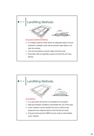 10
Landfilling Methods
Excavated cell/trench Method
 It is ideally suited to areas where an adequate depth of cover
material is available at the site and where water table is not
near the surface.
 The soil excavated is used for daily and final cover.
 Excavated cells are typically square and trenches are long
ditches.
Landfilling Methods
Area Method
 It is used when the terrain is unsuitable for excavation.
 High-groundwater conditions necessitate the use of this type.
 Cover material must be hauled by truck or earthmoving
equipment from adjacent land or from borrow-pit areas.
 Compost produced from MSW can be used as intermediate
cover material.
 