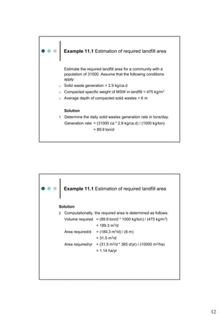 12
Example 11.1 Estimation of required landfill area
Estimate the required landfill area for a community with a
population of 31000. Assume that the following conditions
apply:
o Solid waste generation = 2.9 kg/ca.d
o Compacted specific weight of MSW in landfill = 475 kg/m3
o Average depth of compacted solid wastes = 6 m
Solution
1. Determine the daily solid wastes generation rate in tons/day.
Generation rate = (31000 ca * 2.9 kg/ca.d) / (1000 kg/ton)
= 89.9 ton/d
Example 11.1 Estimation of required landfill area
Solution
2. Computationally, the required area is determined as follows:
Volume required = (89.9 ton/d * 1000 kg/ton) / (475 kg/m3)
= 189.3 m3/d
Area required/d = (189.3 m3/d) / (6 m)
= 31.5 m2/d
Area required/yr = (31.5 m2/d * 365 d/yr) / (10000 m2/ha)
= 1.14 ha/yr
 