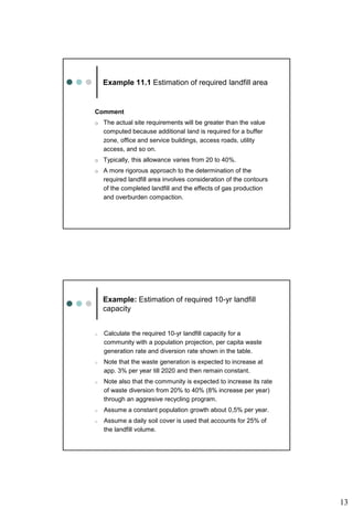 13
Example 11.1 Estimation of required landfill area
Comment
o The actual site requirements will be greater than the value
computed because additional land is required for a buffer
zone, office and service buildings, access roads, utility
access, and so on.
o Typically, this allowance varies from 20 to 40%.
o A more rigorous approach to the determination of the
required landfill area involves consideration of the contours
of the completed landfill and the effects of gas production
and overburden compaction.
Example: Estimation of required 10-yr landfill
capacity
o Calculate the required 10-yr landfill capacity for a
community with a population projection, per capita waste
generation rate and diversion rate shown in the table.
o Note that the waste generation is expected to increase at
app. 3% per year till 2020 and then remain constant.
o Note also that the community is expected to increase its rate
of waste diversion from 20% to 40% (8% increase per year)
through an aggresive recycling program.
o Assume a constant population growth about 0,5% per year.
o Assume a daily soil cover is used that accounts for 25% of
the landfill volume.
 