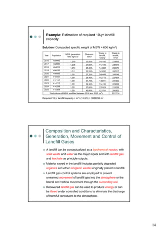 14
Example: Estimation of required 10-yr landfill
capacity
Solution (Compacted specific weight of MSW = 600 kg/m3)
Year Population
MSW generation
rate, kg/ca.d
Diversion
factor
Waste to
landfill,
tons/yr
Waste to
landfill,
m3/yr
2016 400000 1,200 20,00% 140160 233600
2017 402000 1,236 21,60% 142185 236975
2018 404010 1,273 23,30% 143982 239970
2019 406030 1,311 25,20% 145330 242217
2020 408060 1,351 27,20% 146489 244148
2021 410101 1,351 29,40% 142772 237954
2022 412151 1,351 31,70% 138811 231352
2023 414212 1,351 34,30% 134195 223658
2024 416283 1,351 37,00% 129323 215539
2025 418364 1,351 40,00% 123781 206302
Total volume of MSW landfilled between 2016 and 2025 (m3
) 2311714
Required 10-yr landfill capacity = m3 / (1-0,25) = 3082286 m3
Composition and Characteristics,
Generation, Movement and Control of
Landfill Gases
 A landfill can be conceptualized as a biochemical reactor, with
solid waste and water as the major inputs and with landfill gas
and leachate as principle outputs.
 Material stored in the landfill includes partially degraded
organics and other inorganic wastes originally placed in landfill.
 Landfill gas control systems are employed to prevent
unwanted movement of landfill gas into the atmosphere or the
lateral and vertical movement through the surronding soil.
 Recovered landfill gas can be used to produce energy or can
be flared under controlled conditions to eliminate the discharge
of harmful constituent to the atmosphere.
 