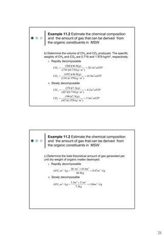 21
Example 11.2 Estimate the chemical composition
and the amount of gas that can be derived from
the organic constituents in MSW
b) Determine the volume of CH4 and CO2 produced. The specific
weights of CH4 and CO2 are 0.718 and 1.978 kg/m3, respectively.
i. Rapidly decomposable
ii. Slowly decomposable
atSTP
m
m
kg
kg
CH 3
3
4 1
.
20
)
/
718
.
0
)(
1741
(
)
8
.
44
)(
560
(


atSTP
m
m
kg
kg
CO 3
3
2 9
.
18
)
/
978
.
1
)(
1741
(
)
8
.
44
)(
1452
(


atSTP
m
m
kg
kg
CH 3
3
4 2
.
4
)
/
718
.
0
)(
427
(
)
3
.
7
)(
176
(


atSTP
m
m
kg
kg
CO 3
3
2 4
.
3
)
/
978
.
1
)(
427
(
)
3
.
7
)(
396
(


Example 11.2 Estimate the chemical composition
and the amount of gas that can be derived from
the organic constituents in MSW
c) Determine the total theoretical amount of gas generated per
unit dry weight of organic matter destroyed.
i. Rapidly decomposable
ii. Slowly decomposable
kg
m
kg
m
m
kg
m
LFG /
87
.
0
8
.
44
9
.
18
1
.
20
/
, 3
3
3
3



kg
m
kg
m
m
kg
m
LFG /
04
.
1
3
.
7
1
.
3
3
.
3
/
, 3
3
3
3



 