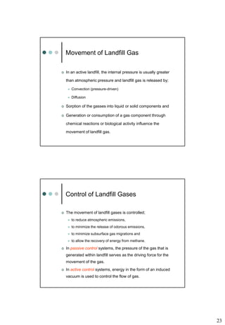 23
Movement of Landfill Gas
 In an active landfill, the internal pressure is usually greater
than atmospheric pressure and landfill gas is released by;
 Convection (pressure-driven)
 Diffusion
 Sorption of the gasses into liquid or solid components and
 Generation or consumption of a gas component through
chemical reactions or biological activity influence the
movement of landfill gas.
Control of Landfill Gases
 The movement of landfill gases is controlled;
 to reduce atmospheric emissions,
 to minimize the release of odorous emissions,
 to minimize subsurface gas migrations and
 to allow the recovery of energy from methane.
 In passive control systems, the pressure of the gas that is
generated within landfill serves as the driving force for the
movement of the gas.
 In active control systems, energy in the form of an induced
vacuum is used to control the flow of gas.
 