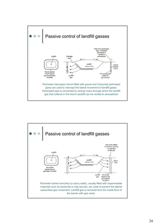24
Perimeter interceptor trench filled with gravel and horizontal perforated
pipes are used to intercept the lateral movement of landfill gases.
Perforated pipe is connected to vertical risers through which the landfill
gas that collects in the trench backfill can be vented to atmosphere
without a liner
Passive control of landfill gasses
Perimeter barrier trenches (or slurry walls), usually filled with impermeable
materials such as bentonite or clay slurries, are used to prevent the lateral
subsurface gas movement. Landfill gas is removed from the inside face of
the barrier with gas vents.
without a liner
Passive control of landfill gasses
 