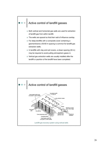 26
Active control of landfill gasses
 Both vertical and horizontal gas wells are used for extraction
of landfill gas from within landfill.
 The wells are spaced so that their radii of influence overlap.
 For deep landfills with a composite cover containing a
geomembrane a 50-60 m spacing is common for landfill gas
extraction wells.
 In landfills with clay and soil covers, a closer spacing (30 m)
may be required to avoid pulling atmospheric gases in.
 Vertical gas extraction wells are usually installed after the
landfill or paortion of the landfill heve been completed.
Active control of landfill gasses
Landfill gas recovery system using vertical wells
 