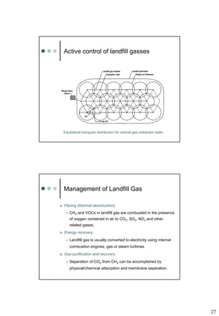 27
Active control of landfill gasses
Equilateral triangular distribution for vertical gas extraction wells
Management of Landfill Gas
 Flaring (thermal desctruction)
 CH4 and VOCs in landfill gas are combusted in the presence
of oxygen contained in air to CO2, SO2, NOx and other
related gases.
 Energy recovery
 Landfill gas is usually converted to electricity using internal
combustion engines, gas or steam turbines.
 Gas purification and recovery
 Separation of CO2 from CH4 can be accomplished by
physical/chemical adsorption and membrane separation.
 