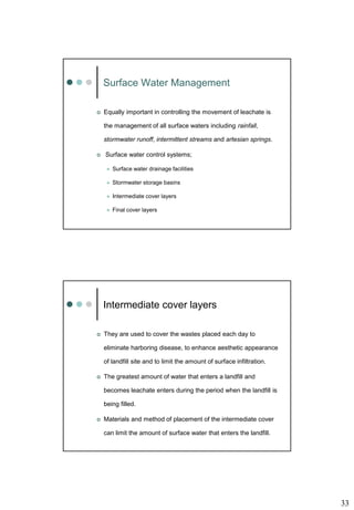 33
Surface Water Management
 Equally important in controlling the movement of leachate is
the management of all surface waters including rainfall,
stormwater runoff, intermittent streams and artesian springs.
 Surface water control systems;
 Surface water drainage facilities
 Stormwater storage basins
 Intermediate cover layers
 Final cover layers
Intermediate cover layers
 They are used to cover the wastes placed each day to
eliminate harboring disease, to enhance aesthetic appearance
of landfill site and to limit the amount of surface infiltration.
 The greatest amount of water that enters a landfill and
becomes leachate enters during the period when the landfill is
being filled.
 Materials and method of placement of the intermediate cover
can limit the amount of surface water that enters the landfill.
 