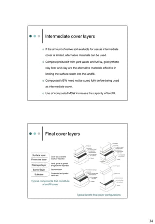34
Intermediate cover layers
 If the amount of native soil available for use as intermediate
cover is limited, alternative materials can be used.
 Compost produced from yard waste and MSW, geosynthetic
clay liner and clay are the alternative materials effective in
limiting the surface water into the landfill.
 Composted MSW need not be cured fully before being used
as intermediate cover.
 Use of composted MSW increases the capacity of landfill.
Final cover layers
Typical landfill final cover configurations
Surface layer
Protective layer
Drainage layer
Barrier layer
Subbase
Cover soil, available
locally or imported
Sand, gravel or geonet
and geotextile separator
Geomembaren
Compacted and graded
native soil
Typical components that constitute
a landfill cover
 