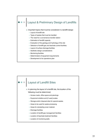35
Layout & Preliminary Design of Landfills
 Important topics that must be considered in a landfill design
 Layout of landfill site
 Types of wastes that must be handled
 The need for a convenience transfer station
 Estimation of landfill capacity
 Evaluation of the geology and hydrology of the site
 Selection of landfill gas and leachate control facilities
 Layout of surface drainage facilities
 Aesthetic design considerations
 Monitoring facilities
 Determination of equipment requirements
 Development of an operations plan
Layout of Landfill Sites
 In planning the layout of a landfill site, the location of the
following must be determined;
 Access roads, office space and plantings
 Equipment shelters and (if used) scales
 Storage and/or disposal sites for special wastes
 Areas to be used for waste processing
 Areas for stockpiling cover material
 Drainage facilities
 Location of landfill gas management facilities
 Location of leachate treatment facilities
 Location of monitoring wells
 