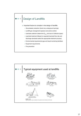 37
Design of Landfills
 Important factors to consider in the design of landfills
 Groundwater protection (divert any underground springs)
 Landfill gas management (passive and active control)
 Leachate collection (determine Qmax and size of collection pipes)
 Leachate treatment (Based on expected leachate flow rate and
discharge standards select the appropriate treatment process)
 Environmental requirements (gas and liquid monitoring facilities)
 Equipment requirements
 Fire prevention
Typical equipment used at landfills
 