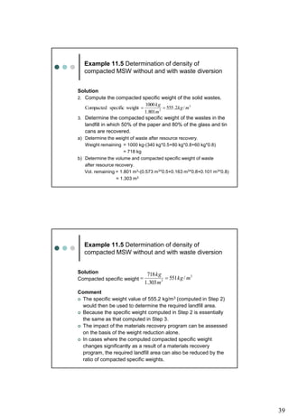 39
Example 11.5 Determination of density of
compacted MSW without and with waste diversion
Solution
2. Compute the compacted specific weight of the solid wastes.
3. Determine the compacted specific weight of the wastes in the
landfill in which 50% of the paper and 80% of the glass and tin
cans are recovered.
a) Determine the weight of waste after resource recovery.
Weight remaining = 1000 kg-(340 kg*0.5+80 kg*0.8+60 kg*0.8)
= 718 kg
b) Determine the volume and compacted specific weight of waste
after resource recovery.
Vol. remaining = 1.801 m3-(0.573 m3*0.5+0.163 m3*0.8+0.101 m3*0.8)
= 1.303 m3
3
3
/
2
.
555
801
.
1
1000
weight
specific
Compacted m
kg
m
kg


Example 11.5 Determination of density of
compacted MSW without and with waste diversion
Solution
Compacted specific weight
Comment
 The specific weight value of 555.2 kg/m3 (computed in Step 2)
would then be used to determine the required landfill area.
 Because the specific weight computed in Step 2 is essentially
the same as that computed in Step 3.
 The impact of the materials recovery program can be assessed
on the basis of the weight reduction alone.
 In cases where the computed compacted specific weight
changes significantly as a result of a materials recovery
program, the required landfill area can also be reduced by the
ratio of compacted specific weights.
3
3
/
551
303
.
1
718
m
kg
m
kg


 