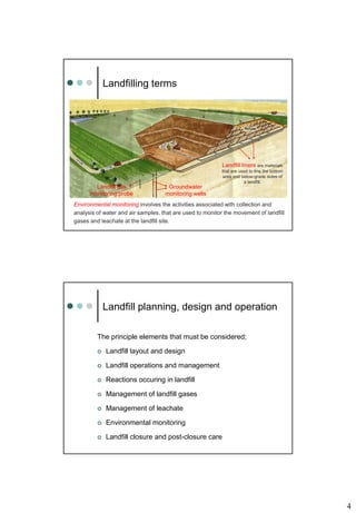 4
Landfilling terms
Environmental monitoring involves the activities associated with collection and
analysis of water and air samples, that are used to monitor the movement of landfill
gases and leachate at the landfill site.
Landfill liners are materials
that are used to line the bottom
area and below-grade sides of
a landfill.
Landfill gas
monitoring probe
Groundwater
monitoring wells
Landfill planning, design and operation
The principle elements that must be considered;
 Landfill layout and design
 Landfill operations and management
 Reactions occuring in landfill
 Management of landfill gases
 Management of leachate
 Environmental monitoring
 Landfill closure and post-closure care
 