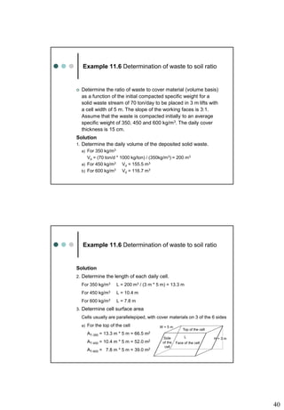 40
Example 11.6 Determination of waste to soil ratio
 Determine the ratio of waste to cover material (volume basis)
as a function of the initial compacted specific weight for a
solid waste stream of 70 ton/day to be placed in 3 m lifts with
a cell width of 5 m. The slope of the working faces is 3:1.
Assume that the waste is compacted initially to an average
specific weight of 350, 450 and 600 kg/m3. The daily cover
thickness is 15 cm.
Solution
1. Determine the daily volume of the deposited solid waste.
a) For 350 kg/m3
Vd = (70 ton/d * 1000 kg/ton) / (350kg/m3) = 200 m3
a) For 450 kg/m3 Vd = 155.5 m3
b) For 600 kg/m3 Vd = 116.7 m3
Example 11.6 Determination of waste to soil ratio
Solution
2. Determine the length of each daily cell.
For 350 kg/m3 L = 200 m3 / (3 m * 5 m) = 13.3 m
For 450 kg/m3 L = 10.4 m
For 600 kg/m3 L = 7.8 m
3. Determine cell surface area
Cells usually are parallelepiped, with cover materials on 3 of the 6 sides
a) For the top of the cell
AT-350 = 13.3 m * 5 m = 66.5 m2
AT-450 = 10.4 m * 5 m = 52.0 m2
AT-600 = 7.8 m * 5 m = 39.0 m2
Top of the cell
W = 5 m
L H = 3 m
Face of the cell
Side
of the
cell
 