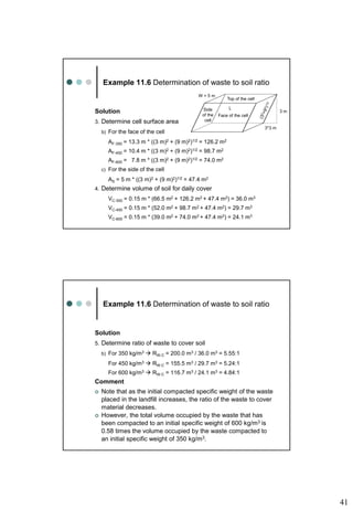41
Example 11.6 Determination of waste to soil ratio
Solution
3. Determine cell surface area
b) For the face of the cell
AF-350 = 13.3 m * ((3 m)2 + (9 m)2)1/2 = 126.2 m2
AF-450 = 10.4 m * ((3 m)2 + (9 m)2)1/2 = 98.7 m2
AF-600 = 7.8 m * ((3 m)2 + (9 m)2)1/2 = 74.0 m2
c) For the side of the cell
AS = 5 m * ((3 m)2 + (9 m)2)1/2 = 47.4 m2
4. Determine volume of soil for daily cover
VC-350 = 0.15 m * (66.5 m2 + 126.2 m2 + 47.4 m2) = 36.0 m3
VC-450 = 0.15 m * (52.0 m2 + 98.7 m2 + 47.4 m2) = 29.7 m3
VC-600 = 0.15 m * (39.0 m2 + 74.0 m2 + 47.4 m2) = 24.1 m3
Top of the cell
W = 5 m
L
3 m
Face of the cell
Side
of the
cell
3*3 m
Example 11.6 Determination of waste to soil ratio
Solution
5. Determine ratio of waste to cover soil
b) For 350 kg/m3  RW:C = 200.0 m3 / 36.0 m3 = 5.55:1
For 450 kg/m3  RW:C = 155.5 m3 / 29.7 m3 = 5.24:1
For 600 kg/m3  RW:C = 116.7 m3 / 24.1 m3 = 4.84:1
Comment
 Note that as the initial compacted specific weight of the waste
placed in the landfill increases, the ratio of the waste to cover
material decreases.
 However, the total volume occupied by the waste that has
been compacted to an initial specific weight of 600 kg/m3 is
0.58 times the volume occupied by the waste compacted to
an initial specific weight of 350 kg/m3.
 