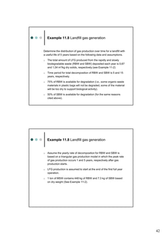 42
Example 11.8 Landfill gas generation
Determine the distribution of gas production over time for a landfill with
a useful life of 5 years based on the following data and assumptions.
o The total amount of LFG produced from the rapidly and slowly
biodegradable waste (RBW and SBW) deposited each year is 0,87
and 1,04 m3/kg dry solids, respectively (see Example 11-2)
o Time period for total decomposition of RBW and SBW is 5 and 15
years, respectively.
o 75% of RBW is available for degradation (i.e., some organic waste
materials in plastic bags will not be degraded, some of the material
will be too dry to support biological activity).
o 50% of SBW is available for degradation (for the same reasons
cited above).
Example 11.8 Landfill gas generation
o Assume the yearly rate of decomposition for RBW and SBW is
based on a triangular gas production model in which the peak rate
of gas production occurs 1 and 5 years, respectively after gas
production starts.
o LFG production is assumed to start at the end of the first full year
operation.
o 1 ton of MSW contains 448 kg of RBW and 7.3 kg of SBW based
on dry weight (See Example 11-2).
 