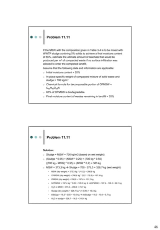 46
Problem 11.11
If the MSW with the composition given in Table 3-4 is to be mixed with
WWTP sludge contining 5% solids to achieve a final moisture content
of 55%, estimate the ultimate amount of leachate that would be
produced per m3 of compacted waste if no surface infiltration was
allowed to enter the completed landfill.
Assume that the following data and information are applicable:
o Initial moisture content = 20%
o In-place specific weight of compacted mixture of solid waste and
sludge = 700 kg/m3
o Chemical formula for decomposable portion of OFMSW =
C60H96O38N
o 65% of OFMSW is biodegradable
o Final moisture content of wastes remaining in landfill = 35%
Problem 11.11
Solution:
o Sludge + MSW = 700 kg/m3 (based on wet weight)
o (Sludge * 0,95) + (MSW * 0,20) = (700 kg * 0,55)
((700 kg - MSW) * 0,95) + (MSW * 0,2) = 385 kg
o MSW = 373,3 kg  Sludge = 700 - 373,3 = 326,7 kg (wet weight)
• MSW (dry weight) = 373,3 kg * (1-0,2) = 298,6 kg
• OFMSW (dry weight) = 298,6 kg * (52,1 / 78,8) = 197,4 kg
• IFMSW (dry weight) = 298,6 – 197,4 = 101,2 kg
• bOFMSW = 197,4 kg * 0,65 = 128,3 kg  nbOFMSW = 197,4 - 128,3 = 69,1 kg
• H2O in MSW = 373,3 – 298,6 = 74,7 kg
• Sludge (dry weight) = 326,7 kg * (1-0,95) = 16,3 kg
• bSlduge = 16,3 * 0,65 = 10,6 kg  nbSludge = 16,3 - 10,6 = 5,7 kg
• H2O in sludge = 326,7 – 16,3 = 310,4 kg
 