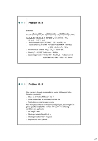 47
Problem 11.11
Solution:
C60H96O38N + 17.75H2O  32.125CH4 + 27.875CO2 + NH3
1438 g/mol 17,75 * 18 g/mol
o H2O consumed = (319,5 / 1438) * 128,3 kg = 28,5 kg
o Solids remaining in landfill = IFMSW + nbOFMSW +nbSlduge
= 101,2 +69,1 + 5,7 = 176 kg
o Final moisture content = H2O / (H2O + Solids rem.)
o Final H2O = 0,5385 * Solids rem. = 94,8 kg
o Leachate generated = Initial H2O – Final H2O – H2O consumed
= (310,4+74,7) – 94,8 – 28,5 = 261,8 lt/m3
𝐶𝑎𝐻𝑏𝑂𝑐𝑁𝑑 +
4𝑎 − 𝑏 − 2𝑐 + 3𝑑
4
𝐻2𝑂 →
4𝑎 + 𝑏 − 2𝑐 − 3𝑑
8
𝐶𝐻4 +
4𝑎 − 𝑏 + 2𝑐 + 3𝑑
8
𝐶𝑂2 + 𝑑𝑁𝐻3
Problem 11.18
How many m3 of waste be placed on a soccer field subject to the
following constraints?
o Slope of all the landfill faces = 3 to 1
o Cover material will be excavated from the site
o Neglect cover material requirements
How many soccer fields would be required per year, assuming the in-
place specific weight of the waste is 600 kg/m3. The following
conditions are applicable:
o Lift height = 3 m
o Maximum height of landfill = 6 m
o Waste generation rate = 2 kg/ca.d
o Population = 80000 person
 