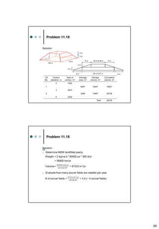 48
Problem 11.18
Solution:
100 m
75 m
3 m
3 m
1
3
9 m
3 m
9 m 82 m & 57 m
Lift
No.
Contour
elevation, m
Area at
contour, m2
Average
area, m2
Average
volume, m3
Cumulative
volume, m3
0 7500
1 6087 18261 18261
3 4674
2 3489 10467 28728
6 2304
Total 28728
3 m
64 m & 39 m
9 m 9 m
Problem 11.18

 