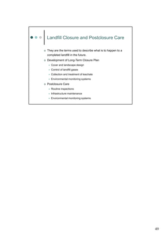 49
Landfill Closure and Postclosure Care
 They are the terms used to describe what is to happen to a
completed landfill in the future.
 Development of Long-Term Closure Plan
 Cover and landscape design
 Control of landfill gases
 Collection and treatment of leachate
 Environmental monitoring systems
 Postclosure Care
 Routine inspections
 Infrastructure maintenance
 Environmental monitoring systems
 