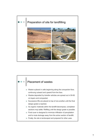 7
Preparation of site for landfilling
2. Geomembrane liner is installed
3. Leachate collection system is
placed
1. Landfill bottom is prepared
4. Ready for disposal
Placement of wastes
 Waste is placed in cells beginning along the compaction face,
continuing outward and upward from the face.
 Wastes deposited by transfer vehicles are spread out in 50-60
cm layers and compacted.
 Successive lifts are placed on top of one another until the final
design grade is reached.
 As organic materials within the landfill decompose, completed
sections may settle. Refilling until the design grade is possible.
 Final cover is designed to minimize infiltration of precipitation
and to route drainage away from the active section of landfill.
 Finally, the site is landscaped and prepared for other uses.
 