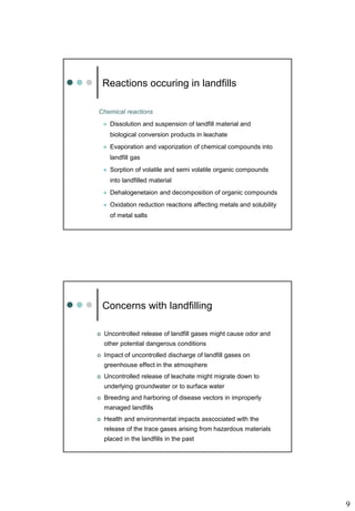 9
Chemical reactions
 Dissolution and suspension of landfill material and
biological conversion products in leachate
 Evaporation and vaporization of chemical compounds into
landfill gas
 Sorption of volatile and semi volatile organic compounds
into landfilled material
 Dehalogenetaion and decomposition of organic compounds
 Oxidation reduction reactions affecting metals and solubility
of metal salts
Reactions occuring in landfills
 Uncontrolled release of landfill gases might cause odor and
other potential dangerous conditions
 Impact of uncontrolled discharge of landfill gases on
greenhouse effect in the atmosphere
 Uncontrolled release of leachate might migrate down to
underlying groundwater or to surface water
 Breeding and harboring of disease vectors in improperly
managed landfills
 Health and environmental impacts asscociated with the
release of the trace gases arising from hazardous materials
placed in the landfills in the past
Concerns with landfilling
 
