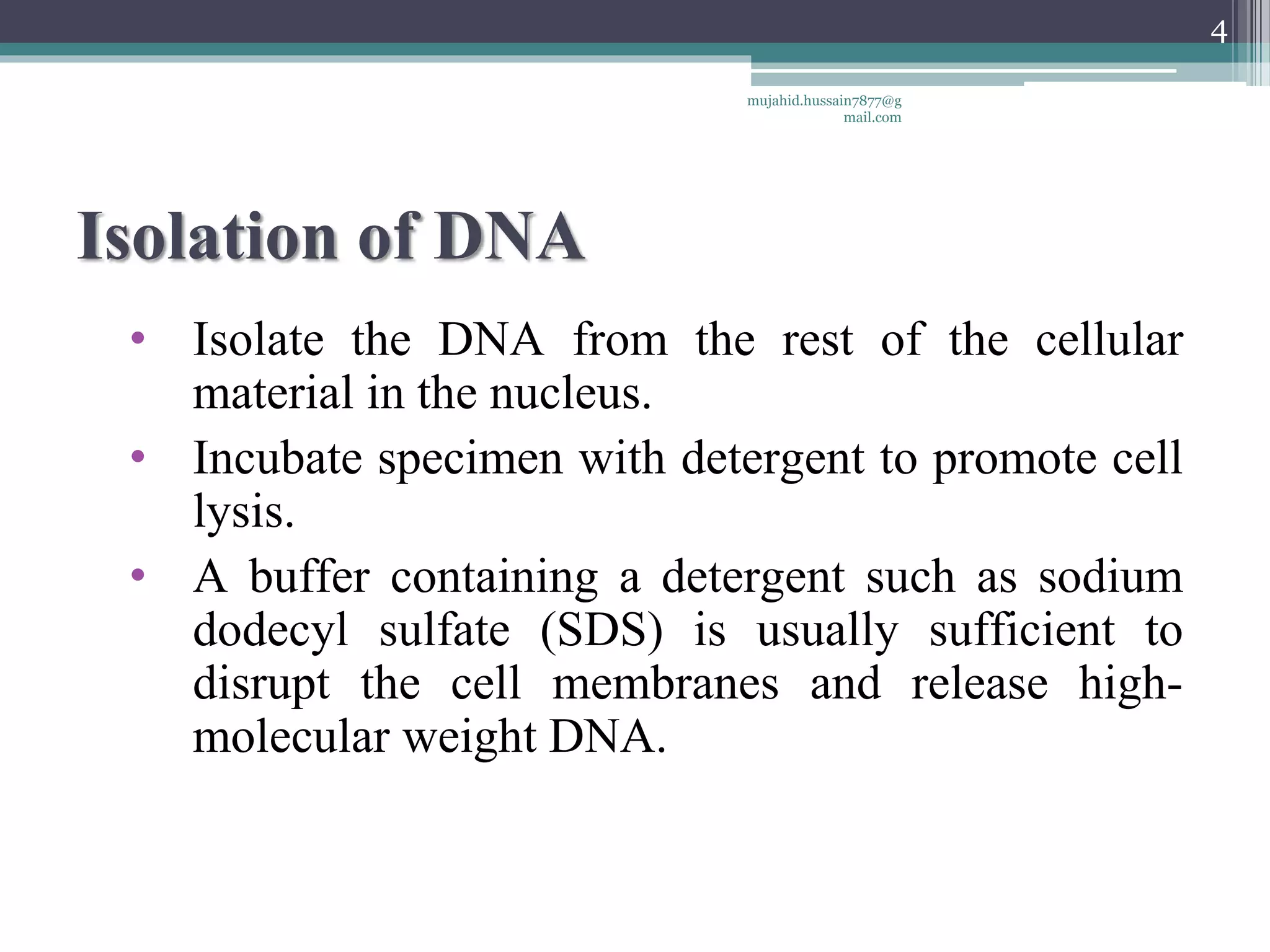 Isolation of DNA
• Isolate the DNA from the rest of the cellular
material in the nucleus.
• Incubate specimen with detergent to promote cell
lysis.
• A buffer containing a detergent such as sodium
dodecyl sulfate (SDS) is usually sufficient to
disrupt the cell membranes and release high-
molecular weight DNA.
mujahid.hussain7877@g
mail.com
4
 