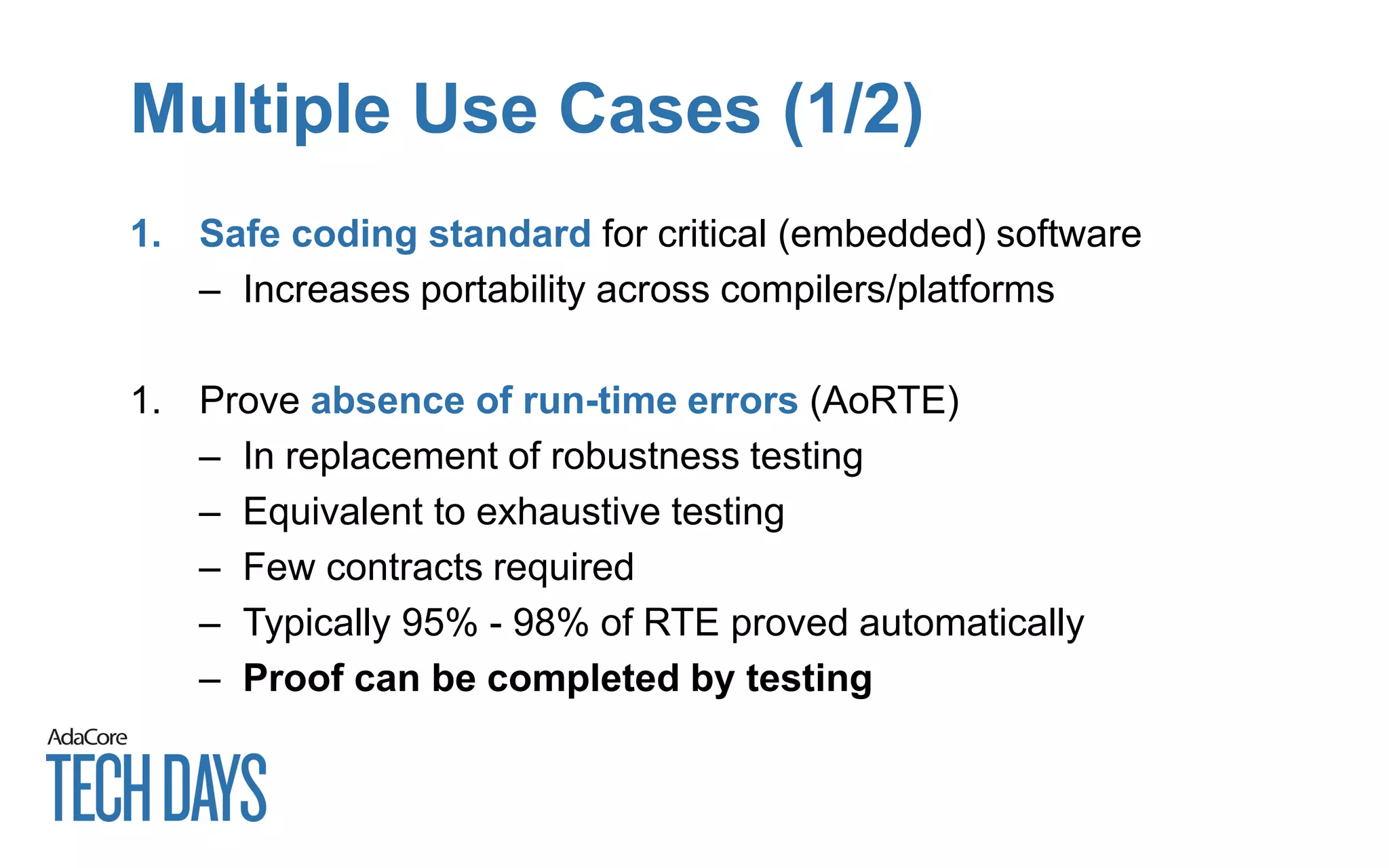 Multiple Use Cases (1/2)
1. Safe coding standard for critical (embedded) software
– Increases portability across compilers/platforms
1. Prove absence of run-time errors (AoRTE)
– In replacement of robustness testing
– Equivalent to exhaustive testing
– Few contracts required
– Typically 95% - 98% of RTE proved automatically
– Proof can be completed by testing
 