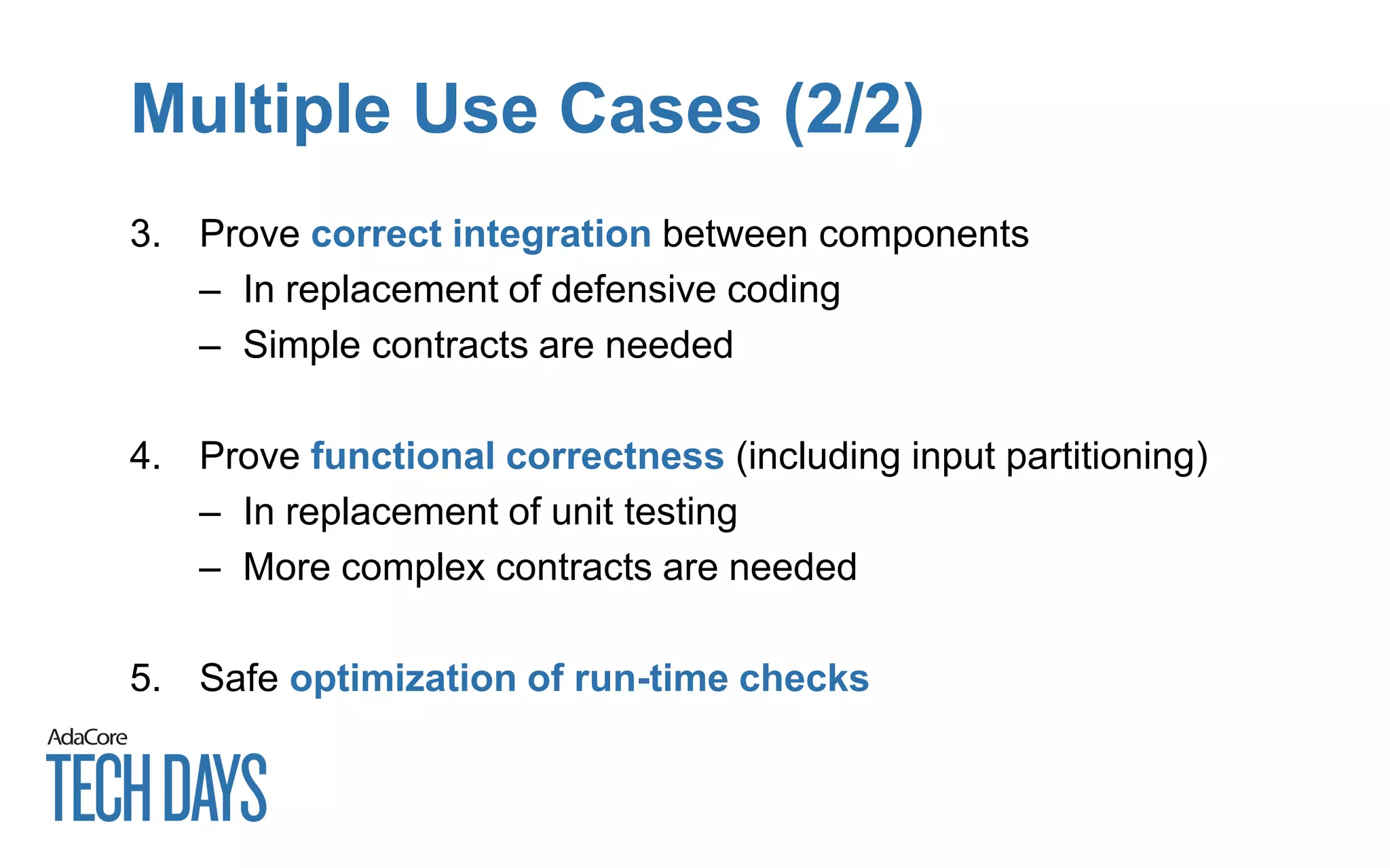 Multiple Use Cases (2/2)
3. Prove correct integration between components
– In replacement of defensive coding
– Simple contracts are needed
4. Prove functional correctness (including input partitioning)
– In replacement of unit testing
– More complex contracts are needed
5. Safe optimization of run-time checks
 