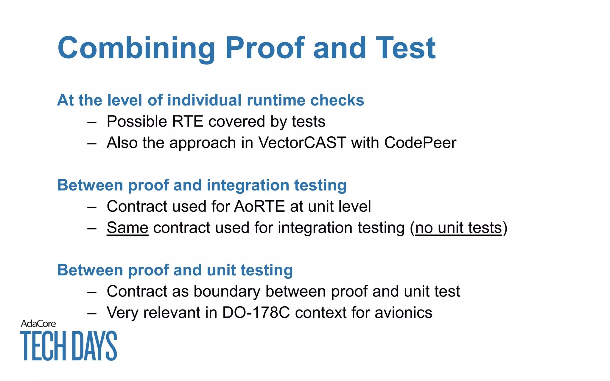 Combining Proof and Test
At the level of individual runtime checks
– Possible RTE covered by tests
– Also the approach in VectorCAST with CodePeer
Between proof and integration testing
– Contract used for AoRTE at unit level
– Same contract used for integration testing (no unit tests)
Between proof and unit testing
– Contract as boundary between proof and unit test
– Very relevant in DO-178C context for avionics
 