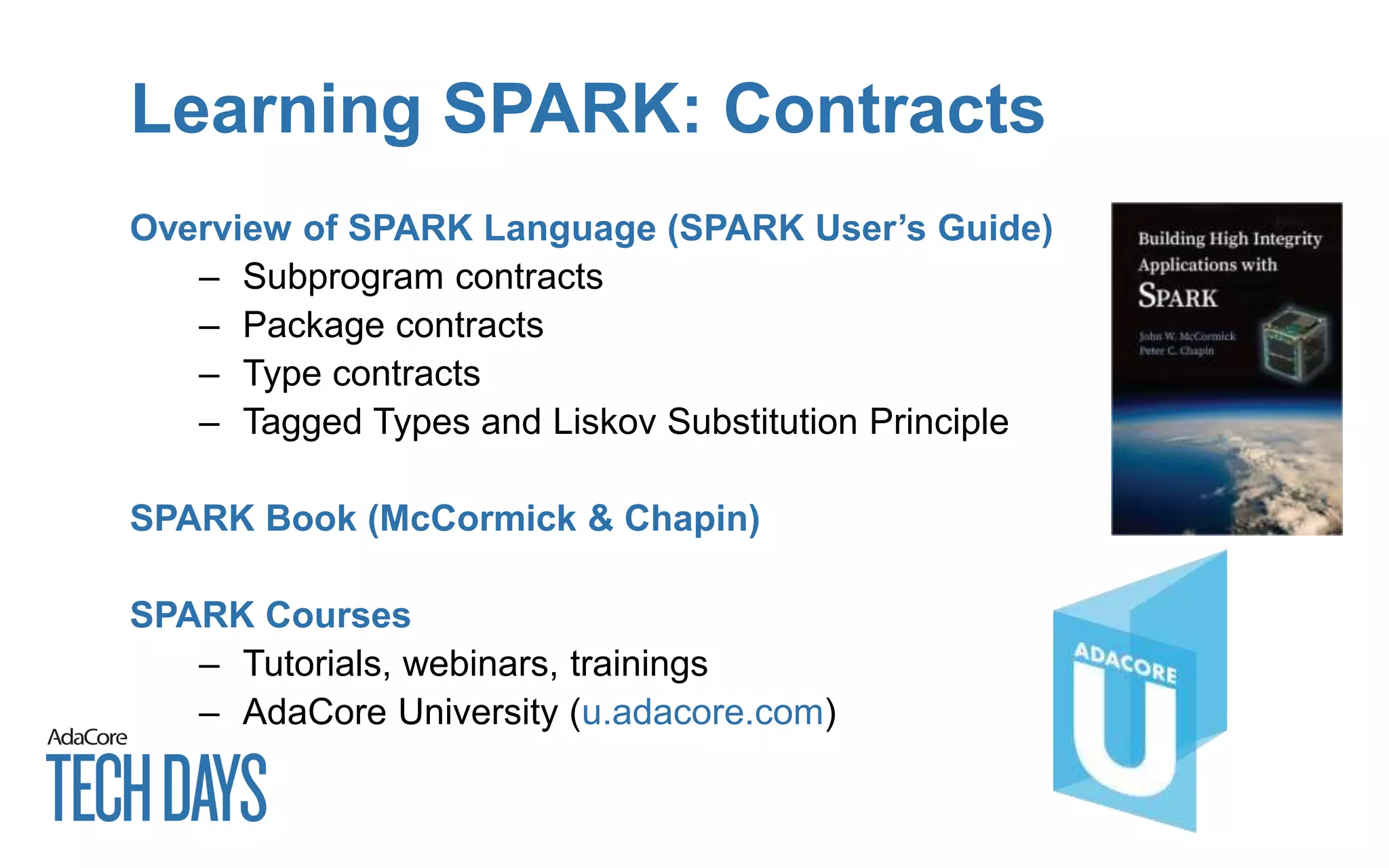 Learning SPARK: Contracts
Overview of SPARK Language (SPARK User’s Guide)
– Subprogram contracts
– Package contracts
– Type contracts
– Tagged Types and Liskov Substitution Principle
SPARK Book (McCormick & Chapin)
SPARK Courses
– Tutorials, webinars, trainings
– AdaCore University (u.adacore.com)
 