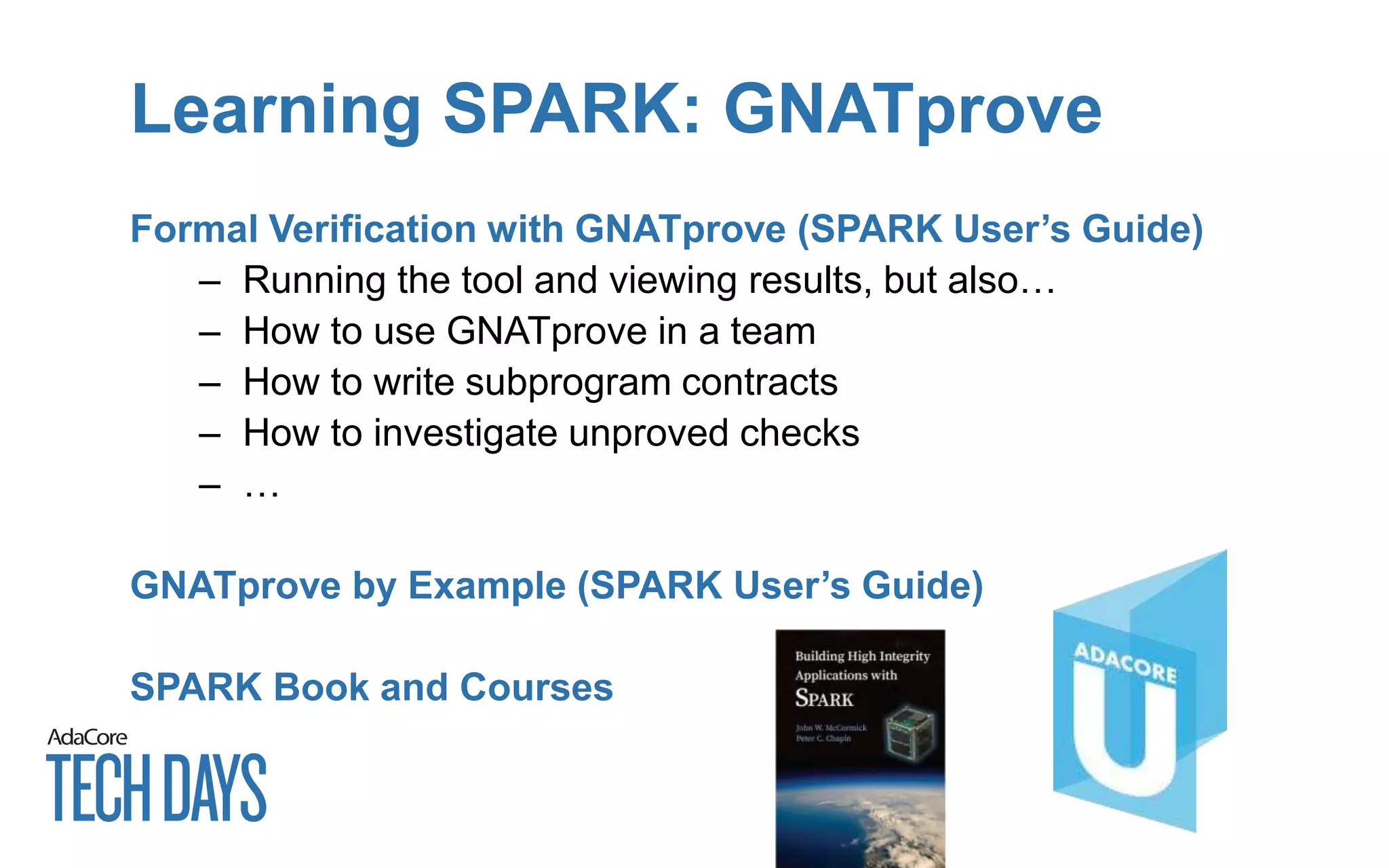 Learning SPARK: GNATprove
Formal Verification with GNATprove (SPARK User’s Guide)
– Running the tool and viewing results, but also…
– How to use GNATprove in a team
– How to write subprogram contracts
– How to investigate unproved checks
– …
GNATprove by Example (SPARK User’s Guide)
SPARK Book and Courses
 