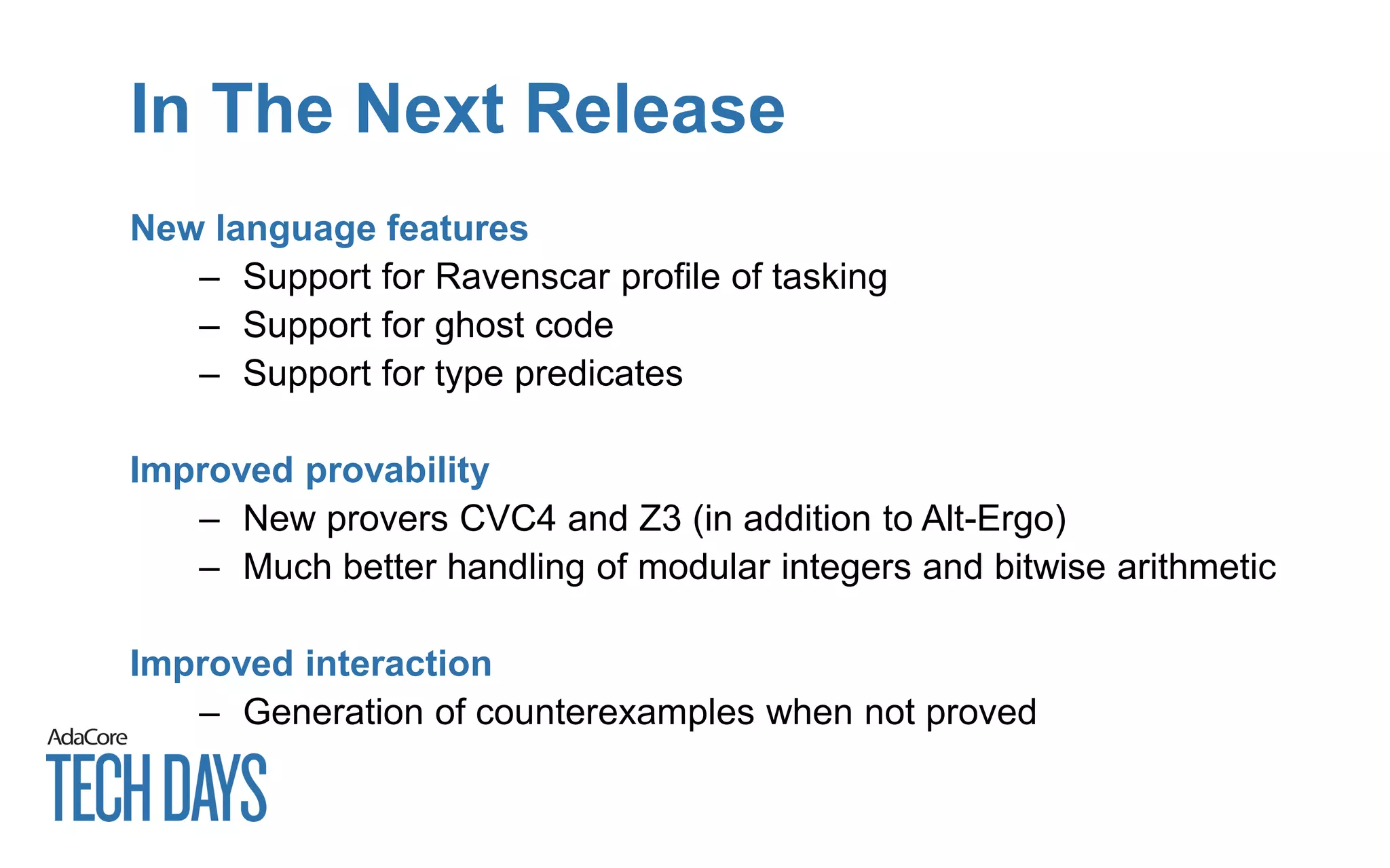 In The Next Release
New language features
– Support for Ravenscar profile of tasking
– Support for ghost code
– Support for type predicates
Improved provability
– New provers CVC4 and Z3 (in addition to Alt-Ergo)
– Much better handling of modular integers and bitwise arithmetic
Improved interaction
– Generation of counterexamples when not proved
 