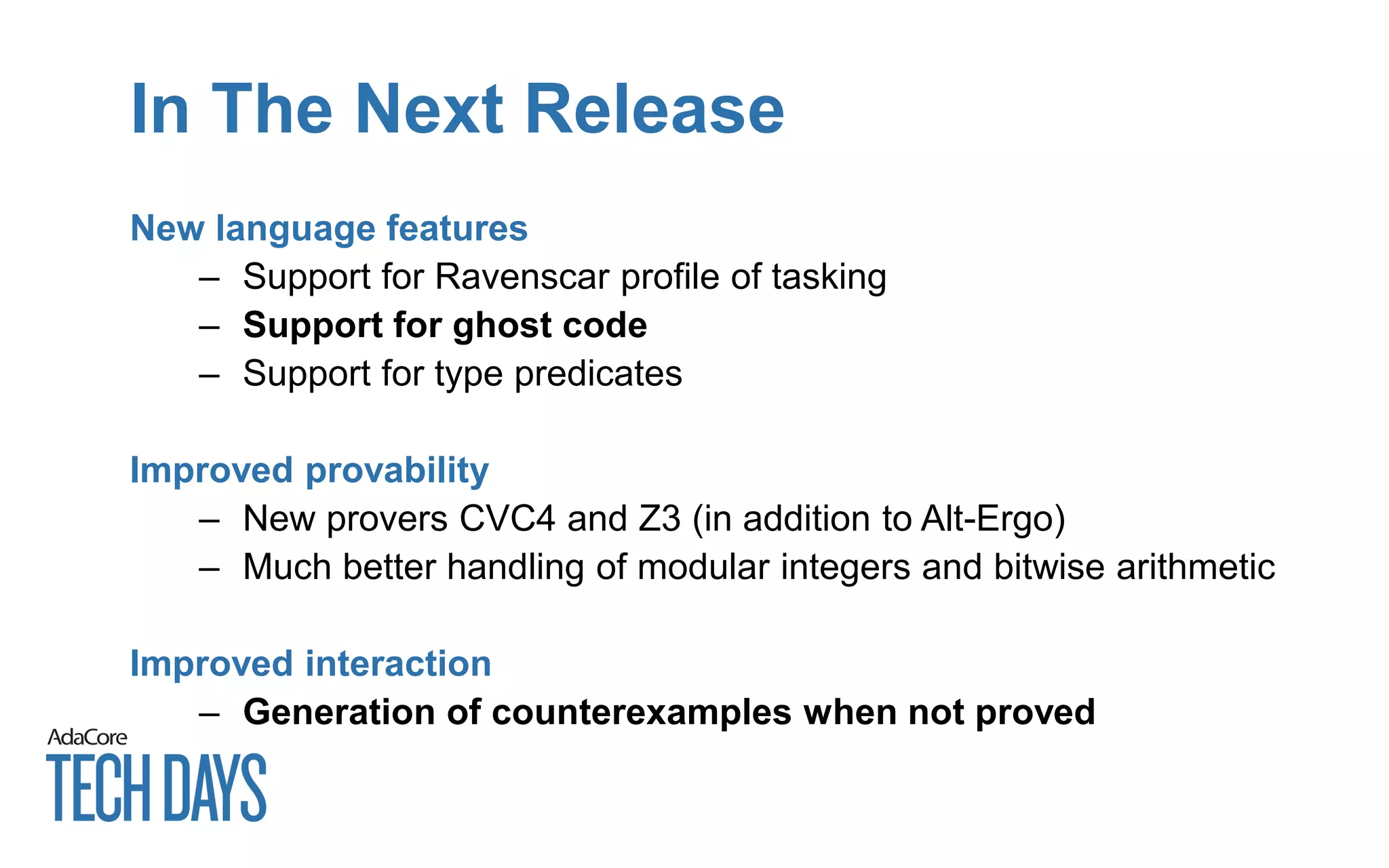 In The Next Release
New language features
– Support for Ravenscar profile of tasking
– Support for ghost code
– Support for type predicates
Improved provability
– New provers CVC4 and Z3 (in addition to Alt-Ergo)
– Much better handling of modular integers and bitwise arithmetic
Improved interaction
– Generation of counterexamples when not proved
 
