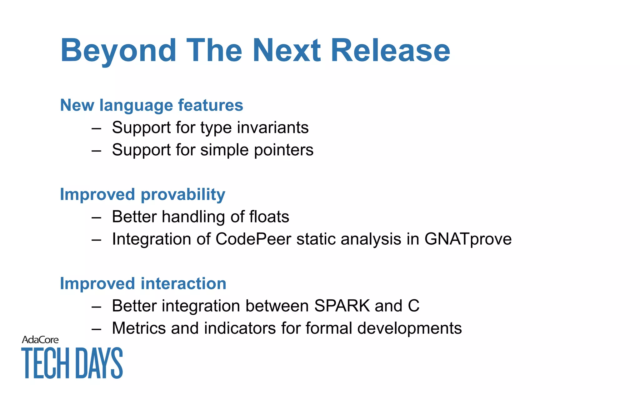 Beyond The Next Release
New language features
– Support for type invariants
– Support for simple pointers
Improved provability
– Better handling of floats
– Integration of CodePeer static analysis in GNATprove
Improved interaction
– Better integration between SPARK and C
– Metrics and indicators for formal developments
 