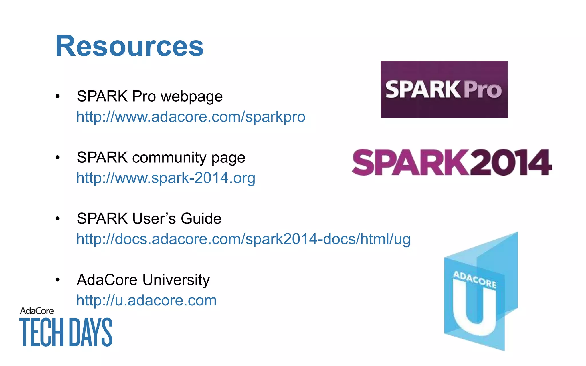 Resources
• SPARK Pro webpage
http://www.adacore.com/sparkpro
• SPARK community page
http://www.spark-2014.org
• SPARK User’s Guide
http://docs.adacore.com/spark2014-docs/html/ug
• AdaCore University
http://u.adacore.com
 
