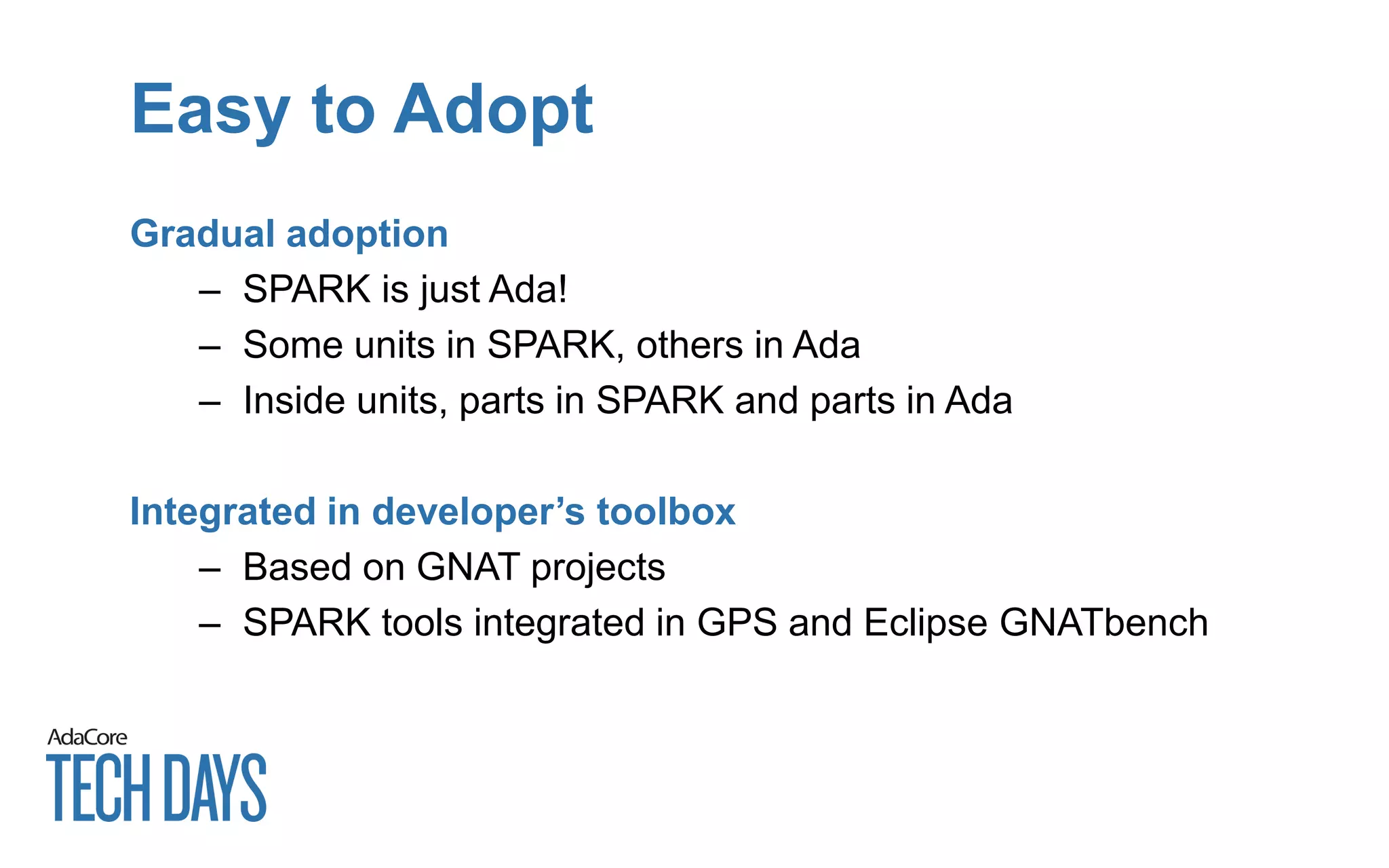 Easy to Adopt
Gradual adoption
– SPARK is just Ada!
– Some units in SPARK, others in Ada
– Inside units, parts in SPARK and parts in Ada
Integrated in developer’s toolbox
– Based on GNAT projects
– SPARK tools integrated in GPS and Eclipse GNATbench
 
