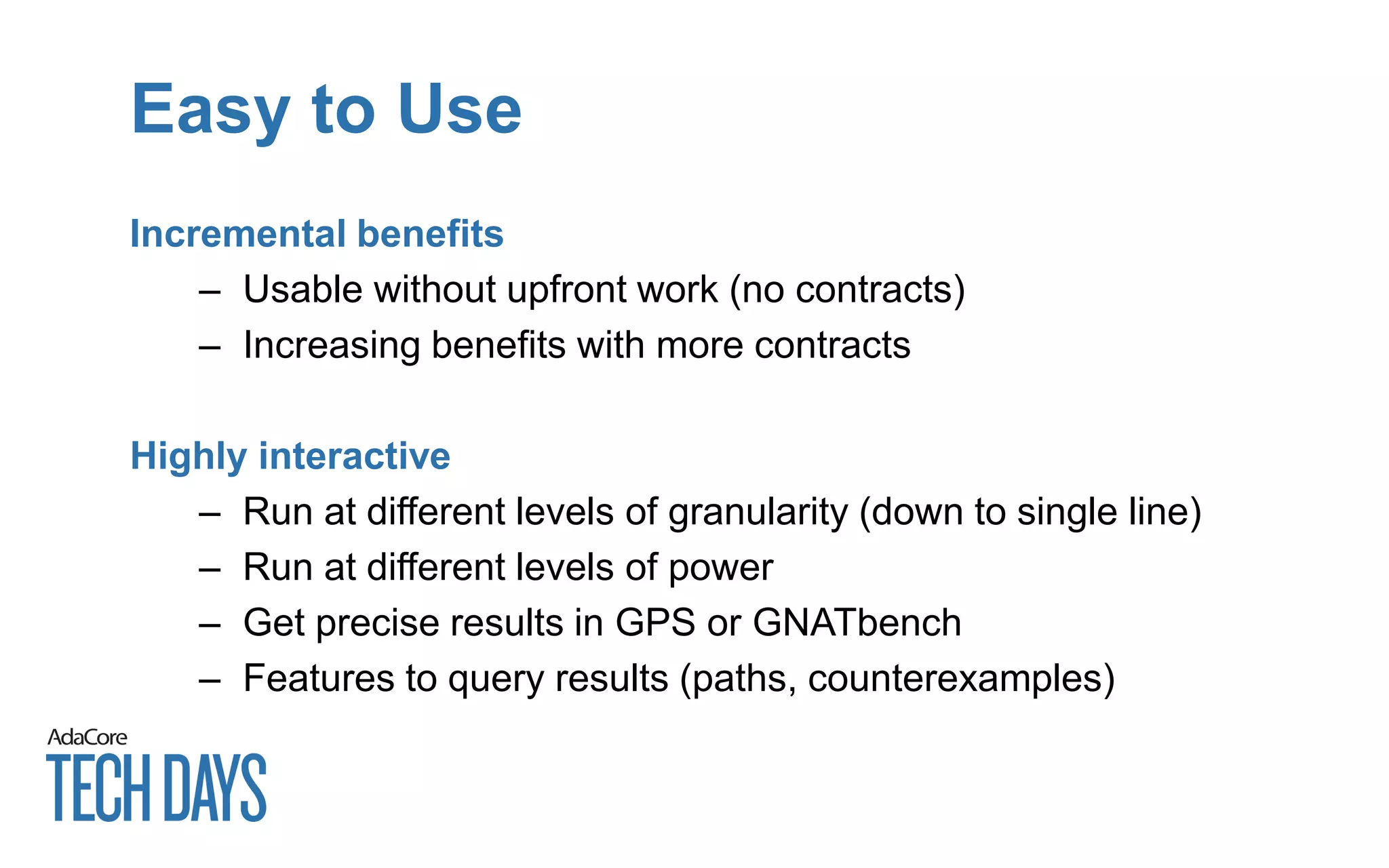 Easy to Use
Incremental benefits
– Usable without upfront work (no contracts)
– Increasing benefits with more contracts
Highly interactive
– Run at different levels of granularity (down to single line)
– Run at different levels of power
– Get precise results in GPS or GNATbench
– Features to query results (paths, counterexamples)
 