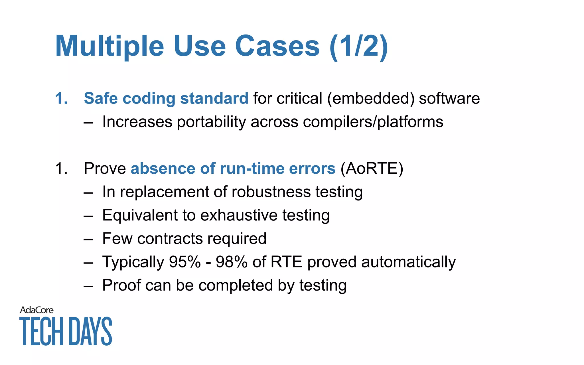Multiple Use Cases (1/2)
1. Safe coding standard for critical (embedded) software
– Increases portability across compilers/platforms
1. Prove absence of run-time errors (AoRTE)
– In replacement of robustness testing
– Equivalent to exhaustive testing
– Few contracts required
– Typically 95% - 98% of RTE proved automatically
– Proof can be completed by testing
 