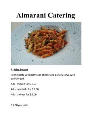 Almarani Catering




9. Spicy Tuscon
Penne pasta with parmesan cheese and parsley serve with
garlic bread.
Add- chicken for $ 1.50
Add- meatballs for $ 1.50
Add- shrimps for $ 2.00


$ 7.00 per plate
 