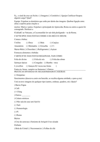 Fç,. o sinal da cruz cai frciitc: ( ) Imagens ( ) Cemitério ( ) Igrejas Católicas Ocupou
algumii cargo? Qual?
Equipe: Expulsar os demônios que estão por detrás das imagens. Quebrar ligação entre
alma e espírito pclas orações a
mortos: Maria e santos. Expulsar o principado dc Apnrccida, Roma ou outros a quem foi
consagrado. Desfazer a
lCal(ladC ao Vaticano, a Cxcomunlião lor sair dela,desligando—se de Roma.
I’AI?TICIPOU DAS FESTAS COSME E DA MIÃ O E DOUM:
Comeu e bebeu:
l’iriilito ( ) Doce ( ) Bala ( ) Canjica
Amendoim ( ) Mortadela ( ) Groselha ( ) l’i
Maria-Mole ( ) Chocolate ( ) Refrigerante ( ) Açúcar
Forneceu alimentos e bebidas
I’ARTICJI’OU DAS FESTAS REGiONAIS, TAIS COMO:
Folia do divino ( ) Folia dc reis ( ) Folia das almas
I)aimças típicas ( ) Congadas ( ) Bumba—mcu
L{eveillon ( ) l)ançou 0(1 tocou nas festas (
Fanta.sia. brusa, vampiro ou fantasma ( ) Outros: _______________________________
PRÁTICAS DIVERSAS OU RELIGIOSIDADES CASEIRAS
( ) Simpatias:
Ilenzimentos (descreva conio era benzido, se recebia alguma entidade, e para q era):
l’eni ou teve imagens de qualquer tipo (santos, estátuas, quadros, etc). Quais?
) Bacia d’água
) Café
) 1 Ching
) Outros: ________
) Colares místicos
( ) Não saía de casa seni fazë-Io
( ) Tarô
( ) Numerologia
( ) Pí
( ) Runas
Búzios
) Cruz de caravaca ) Seniente de Jeriquiti Cruz aiisada
Elefante
) Bola de Cristal ( ) Necromancia ( ) Folhas de chá
 