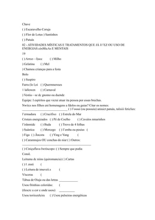 Chave
( ) Escaravelho Coruja
( ) Flor de Lotus ) Santinhos
( ) Patuás
02 - ATIVIDADES MÍSTICAS E TRATAMENTOS QUE JÁ I1’EZ OU USO DE
ENERGIAS cósMicAs E MENTAIS
19
( ) Arroz—l)occ ( ) Milho
) Gelatina ( ) Mel
) Chamou crianças para a festa
Bolo
( ) Suspiro
Farra (lo l,oi ( ) Quermnersses
1 lallowen ( ) Carnaval
) Vestiu—se dc gnomo ou duende
Equipe: I espíritos que vicrai atuar ita pessoa por essas brechas.
Nwiics nos filhos eni homenagens a fdolos ou guias? Citar os nomes:
_____________________________ ( ) l’ossui (ou possuiu) aniuict patuás, talisiii feticlies:
l’ermadura ( ) Crucifixo ( ) Estrela do Mar
Cristais energizados ( ) Pé de Coelho ( ) Cavalos nmarinhos
l’irânmidc ( ) Buda ( ) Trevo de 4 folhas
) Suástica ( ) Morcego ( ) I’emba ou peuius (
) Figa ( ) Âncora ( ) Ying e Yang (
( ) Caramnujos OU conchas do niar ( ) Outros:
____________________________________________
( ) Ciniçuflava Iwróscopo: ( ) Sempre que podia
ConsL
Leituma dc niins (quiromancia) ( ) Cartas
( ) l .msti (
( ) Leitura de imuveii.s (
Vísceras (
Tábua de Oiuja ou das letras ____________
Usou fitinhias coloridas: (
(tlescrc a cor e onde usou): __________
Usou toriiozelcira ( ) Usou pulseiras energéticas
 