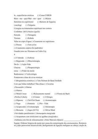le,. experiências místicas ( ) Coma COROS
Bcm—me—qucr/Mal—nie—quer ( ) Búzios
Ilatistimo no espiritismo ( ) Batisnw de fogueira
(;rarologi ( ) Telepatia
Cirurgias ou tratamentos espirituais nos centros
Cordinhas 1)011) búzios (quclé):
Senzala ( ) Tatuagens
Tesoura ( ) Kabala
Velas no copo d’água ( ) Casamento no espiritismo
( ) Passes ( ) Tem co1ui
( ) Casamento caipira (foi padrinho)
Guarda rotos na l Romana ou Crnlro Esj;
4
( ) I’irâmidc ( ) Eubiose
( ) Regressão ( ) Mincrioterapia
Do-Ia ( ) Ação-Vida
Chacras ( ) Parapsicologia
(nosc ( ) Poder da mente
Radiestesia ( ) l’rofcciologia
Fratanwnto a base de ervas místicas
1 lidroginástica esotérica ( ) i’iote Iluíman de Qua(1linidade
Com que linhas trabalhou? Das almas ( ) Caveiras
) Nossurubi ( ) Outras:
( ) Outros:
( ) Mind-l’ower ( ) Relaxamento mental ( ) Florais dc Bach
) Pcrfcc( Liberty ( ) Cristais ( ) Ufologia
( ) Hipnose ( ) Tal-Chi-Chuan ( ) Aromatcrapia
( ) Yoga ( ) Sintonia ( ) Pró—Vida
( ) Acuprcssão( ) Cromotcrapia ( ) Sinoterapia
( ) Bruxaria ( ) Jogos (It1’G) ( ) Silvia Mmd
) Atividades parailorniais ( ) homeopatia energizada
( ) Acupuntura com misticismo ou agulhas cncrgizada.s
) ikebania com fim dc relaxamucnto( ) Artes Marciais (Quais): _________________—
Equipe: Ordenar limpeza da mente por causa da contaminação dos ensinamentos. Renúncia
ao j,oder parwwrinal desenvolvido; desligamento de ligações malignas na cabeça; unção de
 