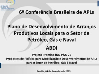 6ª Conferência Brasileira de APLs
Plano de Desenvolvimento de Arranjos
Produtivos Locais para o Setor de
Petróleo, Gás e Naval
ABDI
Projeto Prominp IND P&G 75
Propostas de Política para Mobilização e Desenvolvimento de APLs
para o Setor de Petróleo, Gás E Naval
Brasília, 04 de dezembro de 2013

 