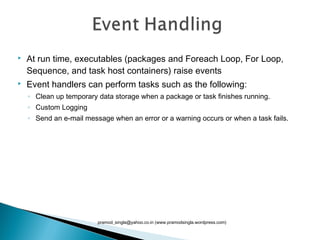  At run time, executables (packages and Foreach Loop, For Loop,
Sequence, and task host containers) raise events
 Event handlers can perform tasks such as the following:
◦ Clean up temporary data storage when a package or task finishes running.
◦ Custom Logging 
◦ Send an e-mail message when an error or a warning occurs or when a task fails.
pramod_singla@yahoo.co.in (www.pramodsingla.wordpress.com)
 