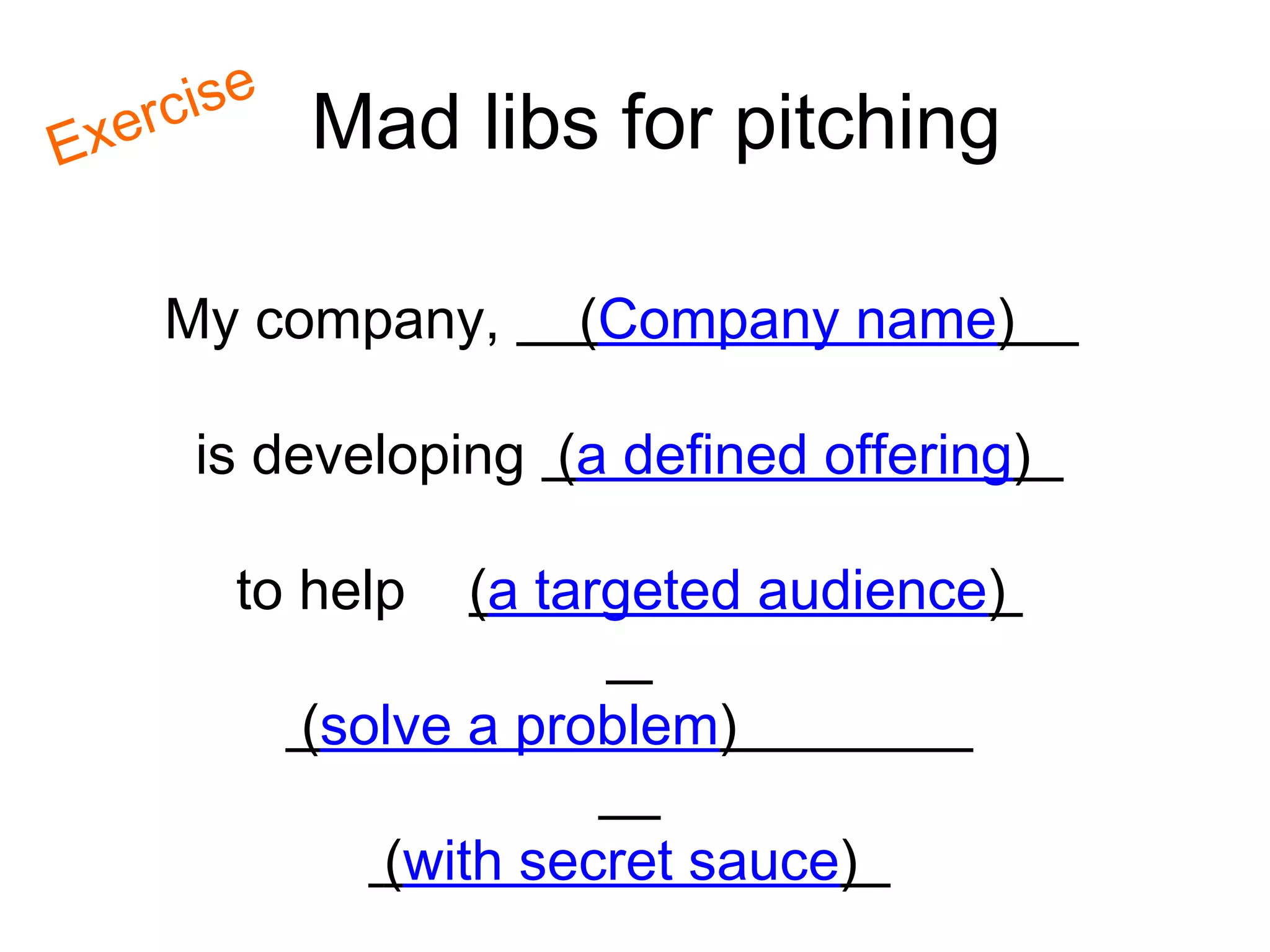is e
Ex   erc        Mad libs for pitching

       My company,        (Company name)

         is developing (a defined offering)

           to help    (a targeted audience)

                (solve a problem)

                   (with secret sauce)
 