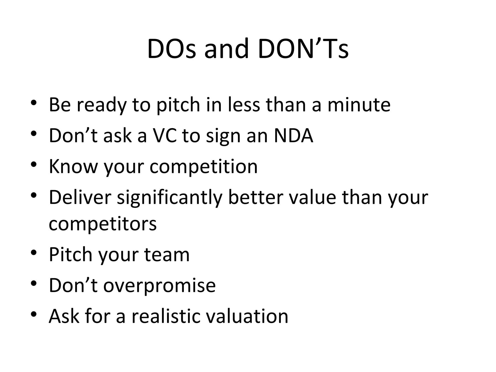 DOs and DON’Ts
• Be ready to pitch in less than a minute
• Don’t ask a VC to sign an NDA
• Know your competition
• Deliver significantly better value than your
  competitors
• Pitch your team
• Don’t overpromise
• Ask for a realistic valuation
 