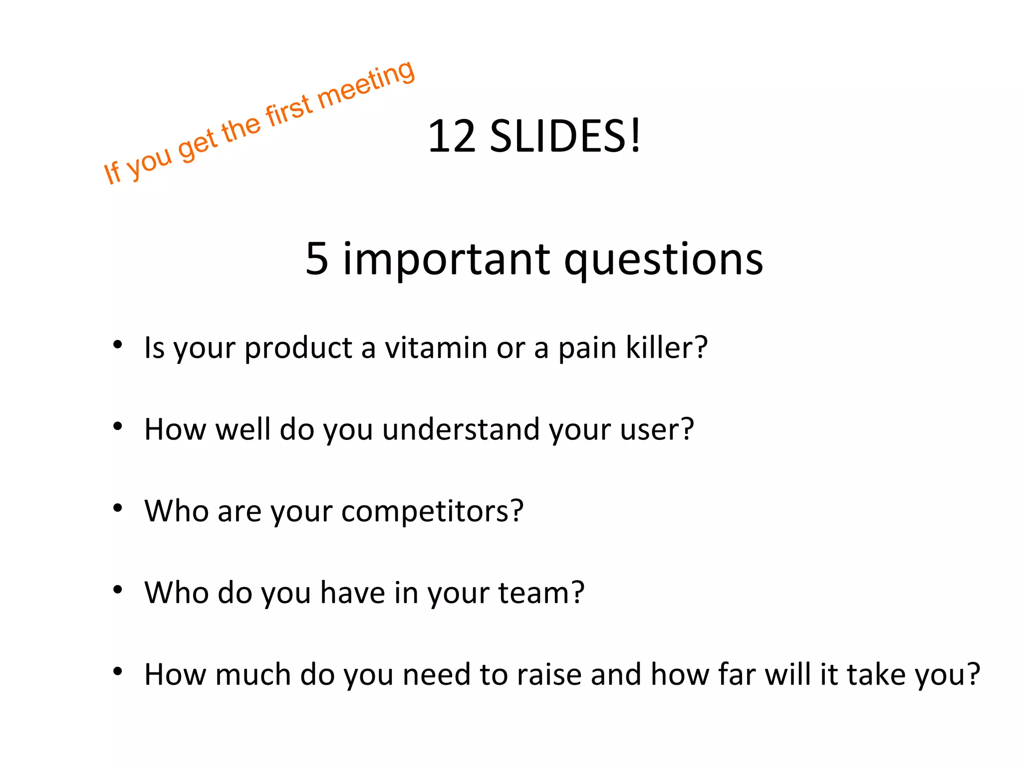 ng
                          tm eeti
                   ir s
           et the f                    12 SLIDES!
       g
If you


                      5 important questions
• Is your product a vitamin or a pain killer?

• How well do you understand your user?

• Who are your competitors?

• Who do you have in your team?

• How much do you need to raise and how far will it take you?
 